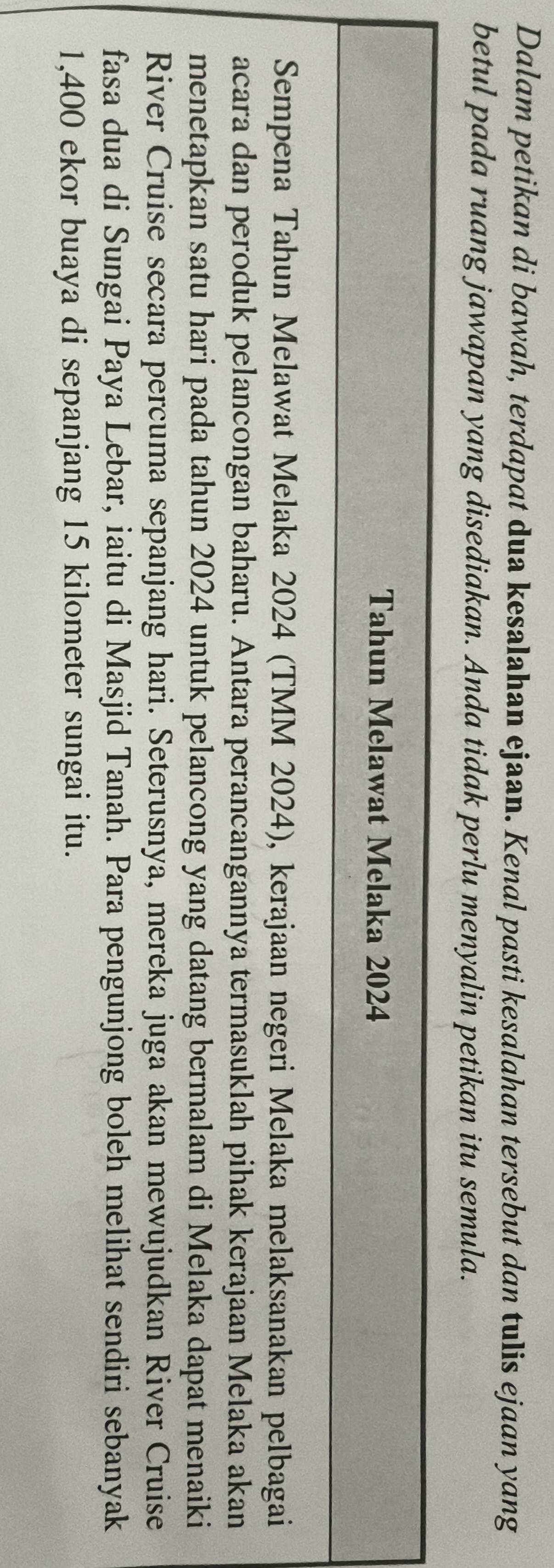 Dalam petikan di bawah, terdapat dua kesalahan ejaan. Kenal pasti kesalahan tersebut dan tulis ejaan yang 
betul pada ruang jawapan yang disediakan. Anda tidak perlu menyalin petikan itu semula. 
Tahun Melawat Melaka 2024
Sempena Tahun Melawat Melaka 2024 (TMM 2024), kerajaan negeri Melaka melaksanakan pelbagai 
acara dan peroduk pelancongan baharu. Antara perancangannya termasuklah pihak kerajaan Melaka akan 
menetapkan satu hari pada tahun 2024 untuk pelancong yang datang bermalam di Melaka dapat menaiki 
River Cruise secara percuma sepanjang hari. Seterusnya, mereka juga akan mewujudkan River Cruise 
fasa dua di Sungai Paya Lebar, iaitu di Masjid Tanah. Para pengunjong boleh melihat sendiri sebanyak
1,400 ekor buaya di sepanjang 15 kilometer sungai itu.