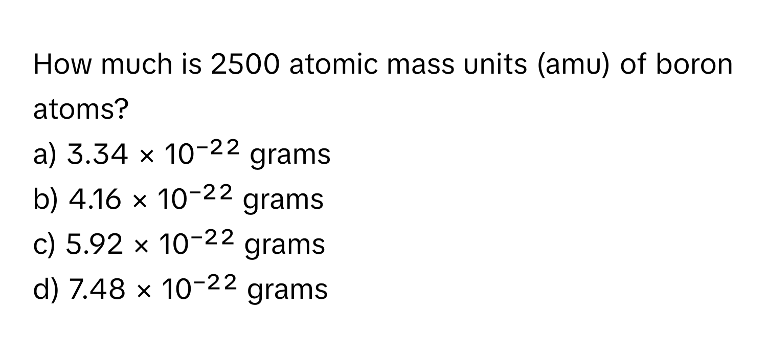 How much is 2500 atomic mass units (amu) of boron atoms?

a) 3.34 × 10⁻²² grams
b) 4.16 × 10⁻²² grams
c) 5.92 × 10⁻²² grams
d) 7.48 × 10⁻²² grams