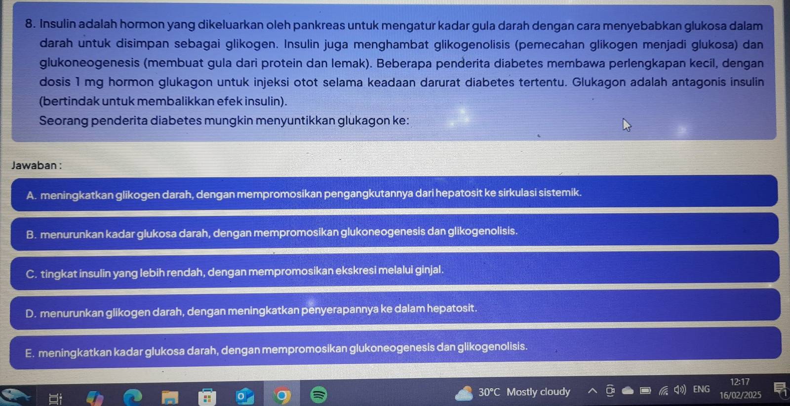 Insulin adalah hormon yang dikeluarkan oleh pankreas untuk mengatur kadar gula darah dengan cara menyebabkan glukosa dalam
darah untuk disimpan sebagai glikogen. Insulin juga menghambat glikogenolisis (pemecahan glikogen menjadi glukosa) dan
glukoneogenesis (membuat gula dari protein dan lemak). Beberapa penderita diabetes membawa perlengkapan kecil, dengan
dosis 1 mg hormon glukagon untuk injeksi otot selama keadaan darurat diabetes tertentu. Glukagon adalah antagonis insulin
(bertindak untuk membalikkan efek insulin).
Seorang penderita diabetes mungkin menyuntikkan glukagon ke:
Jawaban :
A. meningkatkan glikogen darah, dengan mempromosikan pengangkutannya dari hepatosit ke sirkulasi sistemik.
B. menurunkan kadar glukosa darah, dengan mempromosikan glukoneogenesis dan glikogenolisis.
C. tingkat insulin yang lebih rendah, dengan mempromosikan ekskresi melalui ginjal.
D. menurunkan glikogen darah, dengan meningkatkan penyerapannya ke dalam hepatosit.
E. meningkatkan kadar glukosa darah, dengan mempromosikan glukoneogenesis dan glikogenolisis.
12:17
30°C Mostly cloudy ENG 16/02/2025