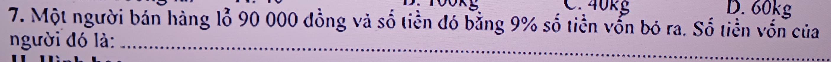 40kg D. 60kg
7. Một người bán hàng lỗ 90 000 đồng và số tiền đó bằng 9% số tiền vốn bỏ ra. Số tiền vốn của
người đó là:_
_