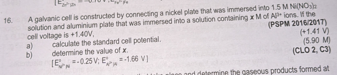 [Ebeginarrayr  Zn^(2+)|Znendarray =-0.10v, -Fe^((2_Fe)^(2+)|Fe)
16. A galvanic cell is constructed by connecting a nickel plate that was immersed into 1.5 M Ni(NO_3)_2
solution and aluminium plate that was immersed into a solution containing x M of Al^(3+) ions. If the 
cell voltage is +1.40V, (PSPM 2016/2017) 
a) calculate the standard cell potential. (+1.41V)
(5.90 M) 
determine the value of x. (CLO 2, C3) 
b) [E_Ni^(2+)/Ni^circ =-0.25V;E_Al^(3+)/Al^circ =-1.66V]
n an d e termine the gaseous products formed at