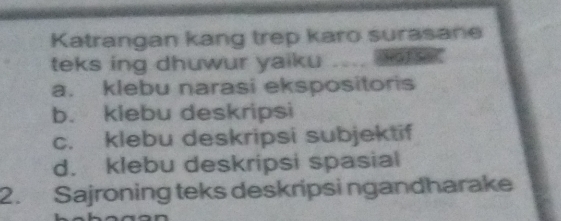 Katrangan kang trep karo surasane
teks ing dhuwur yaiku
a. klebu narasi ekspositoris
b. klebu deskripsi
c. klebu deskripsi subjektif
d. klebu deskripsi spasial
2. Sajroning teks deskripsi ngandharake