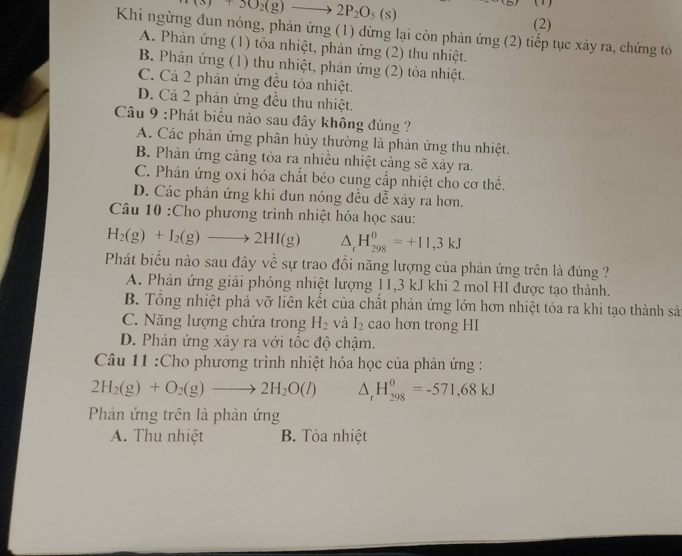 (s)+5O_2(g)to 2P_2O_5(s)
(   
(2)
Khi ngừng đun nóng, phản ứng (1) dừng lại còn phản ứng (2) tiếp tục xảy ra, chứng tô
A. Phản ứng (1) tỏa nhiệt, phản ứng (2) thu nhiệt.
B. Phản ứng (1) thu nhiệt, phản ứng (2) tỏa nhiệt.
C. Cả 2 phản ứng đều tỏa nhiệt.
D. Cả 2 phản ứng đều thu nhiệt.
Câu 9 :Phát biểu nào sau đây không đúng ?
A. Các phản ứng phân hủy thường là phản ứng thu nhiệt.
B. Phản ứng càng tỏa ra nhiều nhiệt càng sẽ xảy ra.
C. Phản ứng oxi hóa chất béo cung cấp nhiệt cho cơ thể.
D. Các phản ứng khi đun nóng đều dễ xảy ra hơn.
Câu 10 :Cho phương trình nhiệt hóa học sau:
H_2(g)+I_2(g)to 2HI(g) △ _rH_(298)^0=+11,3kJ
Phát biểu nào sau đây về sự trao đổi năng lượng của phản ứng trên là đúng ?
A. Phản ứng giải phóng nhiệt lượng 11,3 kJ khi 2 mol HI được tạo thành.
B. Tổng nhiệt phá vỡ liên kết của chất phản ứng lớn hơn nhiệt tỏa ra khi tạo thành sản
C. Năng lượng chứa trong H_2 và I_2 cao hơn trong HI
D. Phản ứng xảy ra với tốc độ chậm.
Câu 11 :Cho phương trình nhiệt hóa học của phản ứng :
2H_2(g)+O_2(g)to 2H_2O(l) △ _rH_(298)^0=-571,68kJ
Phản ứng trên là phản ứng
A. Thu nhiệt B. Tỏa nhiệt