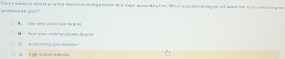 Henry wants to obtain ar entry-level accounting position at a major accounting firm. Which educational degree will assist him in accompishing his
professional goa ?
A. hes year associate degree. lour-year undergraduate deg-ee
E. accounting specialization
D. high school d plon a