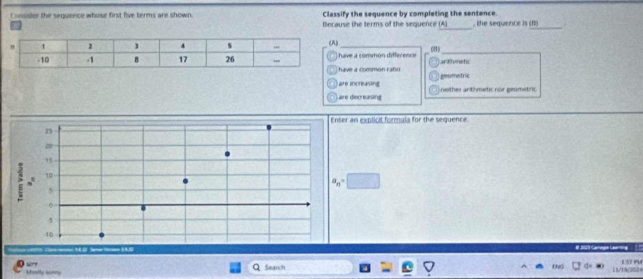 Consider the sequence whose first five terms are shown. Classify the sequence by completing the sentence
_
_
Because the terms of the sequence (A) , the sequence is (B)
A)_
have a common difference (B) arithmetic
have a common rabo
geomefric
are increasing neither anthmetic nor geometric
○) are decreasing
Enter an explicit formula for the sequence.
25
20
15
: 10
5
a_n=□
-5
10
# 2029 Carnegie Learning
10
E 57 PM
Mosthy mumry Q Search ENG 11/19/2024
