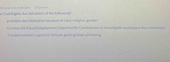 Respuestas múltiples 10 puntos
e Civil Rights Act did which of the following?
prohibits discrimination because of race, religion, gender
Creates the Equal Employment Opportunity Commission to investigate workplace discrimination
Created women's sports in Schools getting federal funding