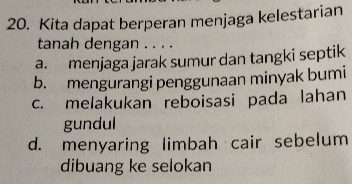 Kita dapat berperan menjaga kelestarian
tanah dengan . . . .
a. menjaga jarak sumur dan tangki septik
b. mengurangi penggunaan minyak bumi
c. melakukan reboisasi pada lahan
gundul
d. menyaring limbah cair sebelum
dibuang ke selokan