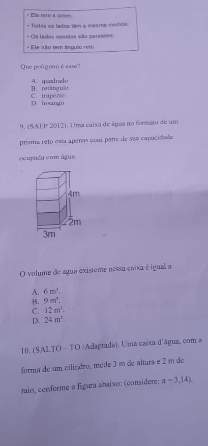 Ele tem 4 lados
* Todos os lados têm a mesma medida;
+ Os lados opostos são paraielos:
Ele não tem ângulo reto
Que polígono é esse?
A. quadrado
B. retângulo
C. trapézio
D. losango
9. (SAEP 2012). Uma caixa de água no formato de um
prisma reto esta apenas com parte de sua capacidade
ocupada com água.
O volume de água existente nessa caixa é igual a
A. 6m^3.
B. 9m^3.
C. 12m^3.
D. 24m^3. 
10. (SALTO - TO /Adaptada). Uma caixa d’água, com a
forma de um cilindro, mede 3 m de altura e 2 m de
raio, conforme a figura abaixo: (considere: π =3,14).