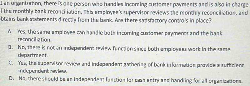 an organization, there ís one person who handles incoming customer payments and is also in charge
of the monthly bank reconciliation. This employee’s supervisor reviews the monthly reconciliation, and
obtains bank statements directly from the bank. Are there satisfactory controls in place?
A. Yes, the same employee can handle both incoming customer payments and the bank
reconciliation.
B. No, there is not an independent review function since both employees work in the same
department.
C. Yes, the supervisor review and independent gathering of bank information provide a sufficient
independent review.
D. No, there should be an independent function for cash entry and handling for all organizations.