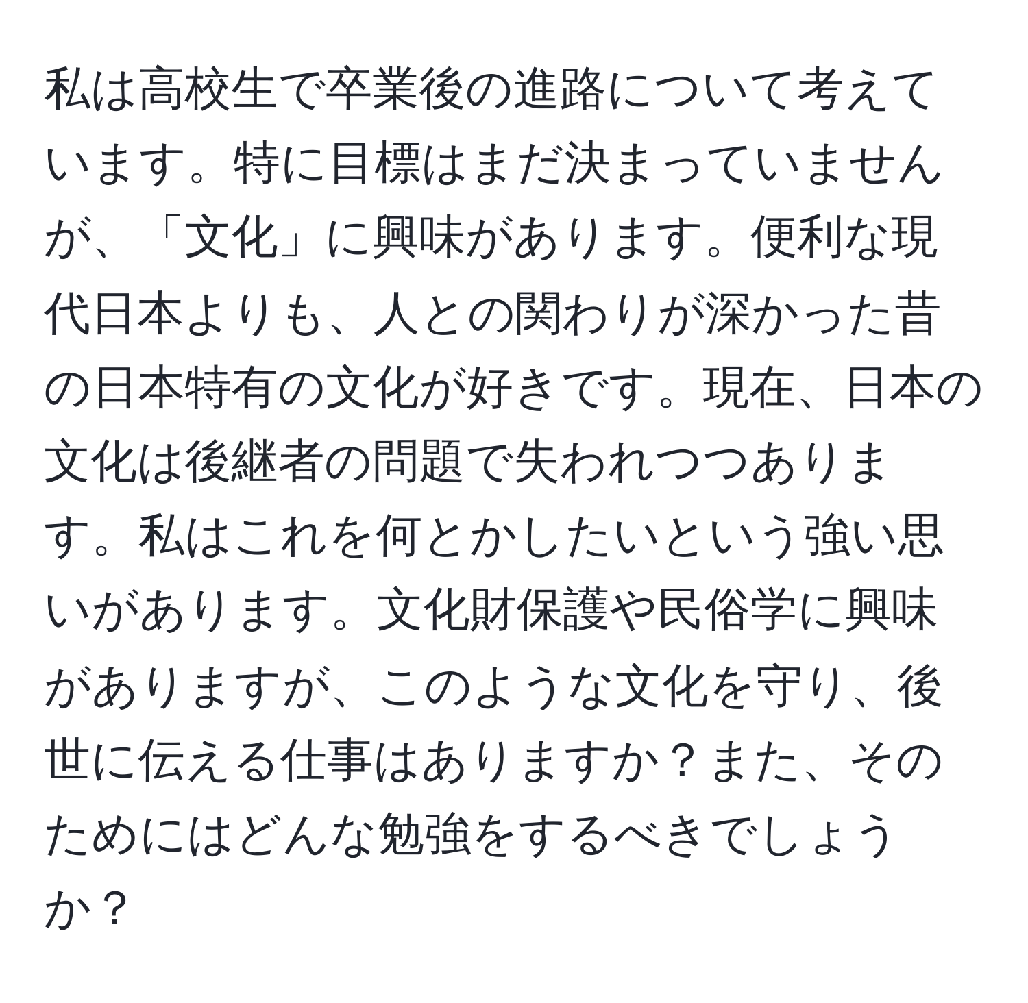 私は高校生で卒業後の進路について考えています。特に目標はまだ決まっていませんが、「文化」に興味があります。便利な現代日本よりも、人との関わりが深かった昔の日本特有の文化が好きです。現在、日本の文化は後継者の問題で失われつつあります。私はこれを何とかしたいという強い思いがあります。文化財保護や民俗学に興味がありますが、このような文化を守り、後世に伝える仕事はありますか？また、そのためにはどんな勉強をするべきでしょうか？