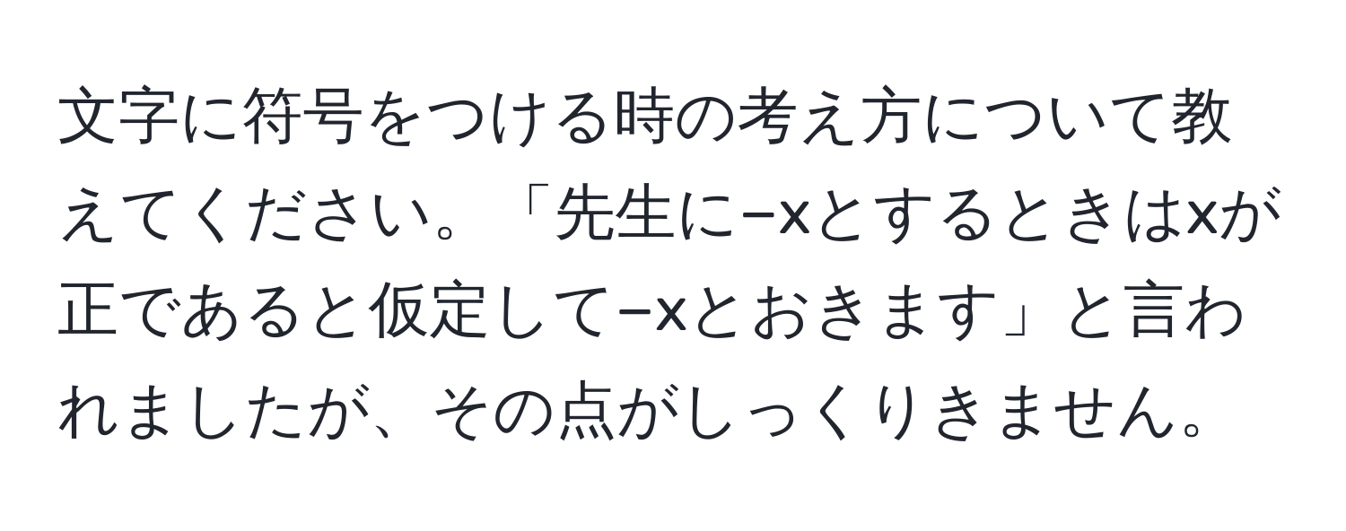 文字に符号をつける時の考え方について教えてください。「先生に−xとするときはxが正であると仮定して−xとおきます」と言われましたが、その点がしっくりきません。