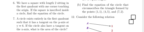 We have a square with length 2 sitting in (b) Find the equation of the circle that 
the first quadrant with one corner touching 
the origin. If the square is inscribed inside the points circumscribes the triangle formed by , and (7,2). 
a circle, find the equation of the circle.
(1,1), (4,5)
7. A circle exists entirely in the first quadrant 12. Consider the following relation 
such that it has a tangent on the y-axis at A
□°
y=6. If the circle also have a tangent on B 1 
the x-axis, what is the area of the circle? 
2