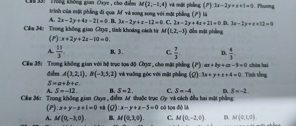 Cu 33: ' Trong không gian Oxyz , cho điểm M(2;-1;4) và mặt phẳng (P) 3x-2y+z+1=0. Phương
trình của mặt phẳng đi qua M và song song với mặt phẳng (P) là
A. 2x-2y+4z-21=0. B. 3x-2y+z-12=0. C. 2x-2y+4z+21=0 .D. 3x-2y+z+12=0
Câu 34: Trong không gian Oxyz , tính khoảng cách từ M(1;2;-3) đến mặt phẳng
(P): x+2y+2z-10=0.
A.  11/3 . B. 3 . C.  7/3 . D.  4/3 . 
Câu 35: Trong không gian với hệ trục tọa độ Oxyz , cho mặt phẳng (P): ax+by+cz-9=0 chứa hai
điểm A(3;2;1), B(-3;5;2) và vuông góc với mặt phẳng (Q): 3x+y+z+4=0. Tính tổng
S=a+b+c.
A. S=-12. B. S=2. C. S=-4. D. S=-2. 
Câu 36: Trong không gian Oxyz , điểm M thuộc trục Oy và cách đều hai mặt phẳng:
(P): x+y-z+1=0 và (Q): x-y+z-5=0 có tọa độ là
A. M(0;-3;0). B. M(0;3;0). C. M(0;-2;0). D. M(0;1;0).