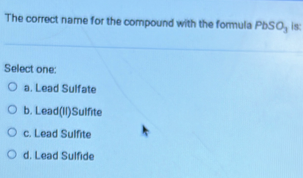 The correct name for the compound with the formula PbSO_3 is:
Select one:
a. Lead Sulfate
b. Lead(Il)Sulfite
c. Lead Sulfite
d. Lead Sulfide