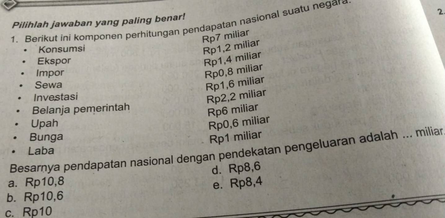 Pilihlah jawaban yang paling benar!
1. Berikut ini komponen perhitungan pendapatan nasional suatu negara
Rp7 miliar
Konsumsi
Rp1,2 miliar
Ekspor
Rp1,4 miliar
Impor
Rp0,8 miliar
Sewa Rp1,6 miliar
Investasi
Rp2,2 miliar
Belanja pemerintah
Rp6 miliar
Upah Rp0,6 miliar
Bunga Rp1 miliar
Besarnya pendapatan nasional dengan pendekatan pengeluaran adalah ... miliar
Laba
d. Rp8,6
a. Rp10, 8
b. Rp10, 6 e. Rp8,4
c. Rp10