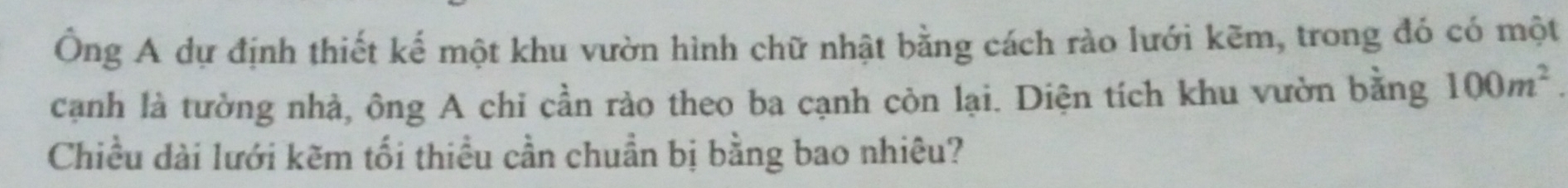 Ông A dự định thiết kế một khu vườn hình chữ nhật bằng cách rào lưới kẽm, trong đó có một 
cạnh là tưởng nhà, ông A chi cần rào theo ba cạnh còn lại. Diện tích khu vườn bằng 100m^2. 
Chiều dài lưới kẽm tối thiều cần chuẩn bị bằng bao nhiêu?