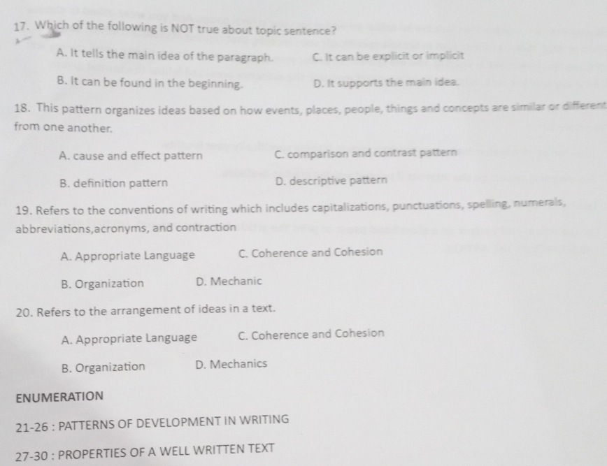 Which of the following is NOT true about topic sentence?
A. It tells the main idea of the paragraph. C. It can be explicit or implicit
B. It can be found in the beginning. D. It supports the main idea.
18. This pattern organizes ideas based on how events, places, people, things and concepts are similar or different
from one another.
A. cause and effect pattern C. comparison and contrast pattern
B. definition pattern D. descriptive pattern
19. Refers to the conventions of writing which includes capitalizations, punctuations, spelling, numerals,
abbreviations,acronyms, and contraction
A. Appropriate Language C. Coherence and Cohesion
B. Organization D. Mechanic
20. Refers to the arrangement of ideas in a text.
A. Appropriate Language C. Coherence and Cohesion
B. Organization D. Mechanics
ENUMERATION
21-26 : PATTERNS OF DEVELOPMENT IN WRITING
27-30 : PROPERTIES OF A WELL WRITTEN TEXT