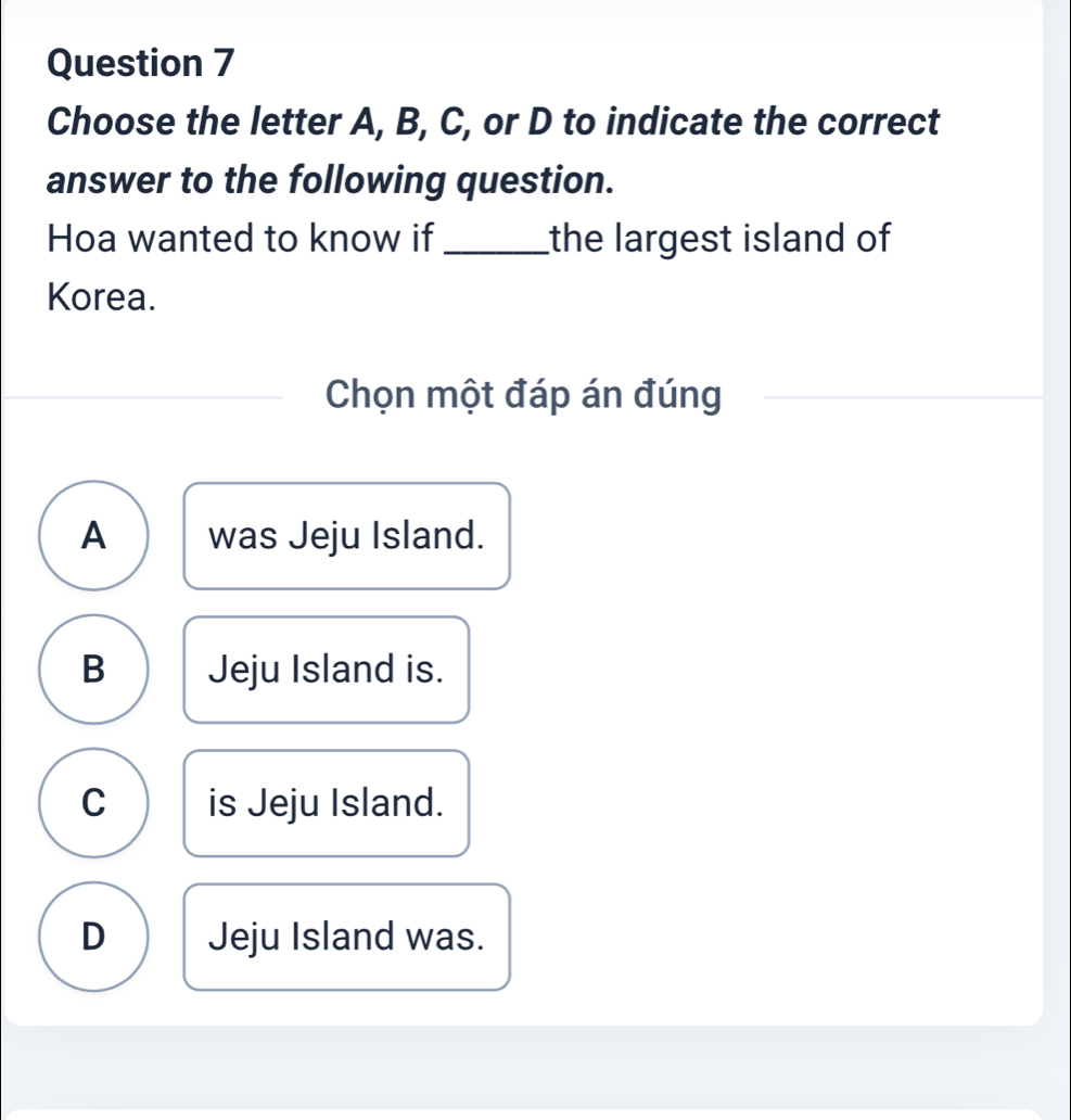 Choose the letter A, B, C, or D to indicate the correct
answer to the following question.
Hoa wanted to know if_ the largest island of
Korea.
Chọn một đáp án đúng
A was Jeju Island.
B Jeju Island is.
C is Jeju Island.
D Jeju Island was.