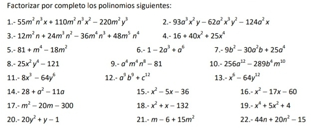 Factorizar por completo los polinomios siguientes: 
1. -55m^2n^3x+110m^2n^3x^2-220m^2y^3 2. -93a^3x^2y-62a^2x^3y^2-124a^2x
3. -12m^2n+24m^3n^2-36m^4n^3+48m^5n^4 4. - 16+40x^2+25x^4
5. -81+m^4-18m^2 6. -1-2a^3+a^6 7. 9b^2-30a^2b+25a^4
8. - 25x^2y^4-121 9. -a^4m^4n^8-81 10. - 256a^(12)-289b^4m^(10)
11. -8x^3-64y^6 12. -a^9b^9+c^(12) 13. -x^6-64y^(12)
14. -28+a^2-11a 15. -x^2-5x-36 16. -x^2-17x-60
17. m^2-20m-300 18. -x^2+x-132 19. -x^4+5x^2+4
20. - 20y^2+y-1 m-6+15m^2 22. -44n+20n^2-15
21.