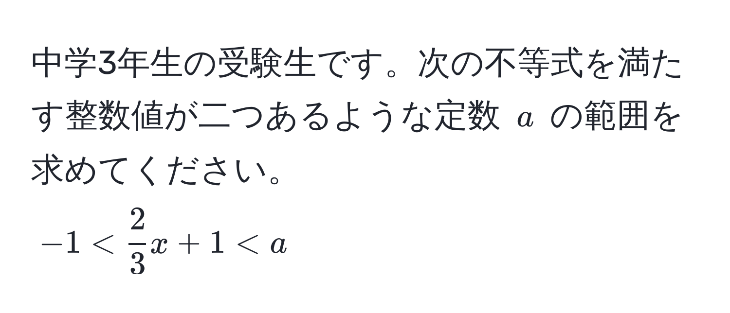 中学3年生の受験生です。次の不等式を満たす整数値が二つあるような定数 ( a ) の範囲を求めてください。  
(-1 <  2/3 x + 1 < a)