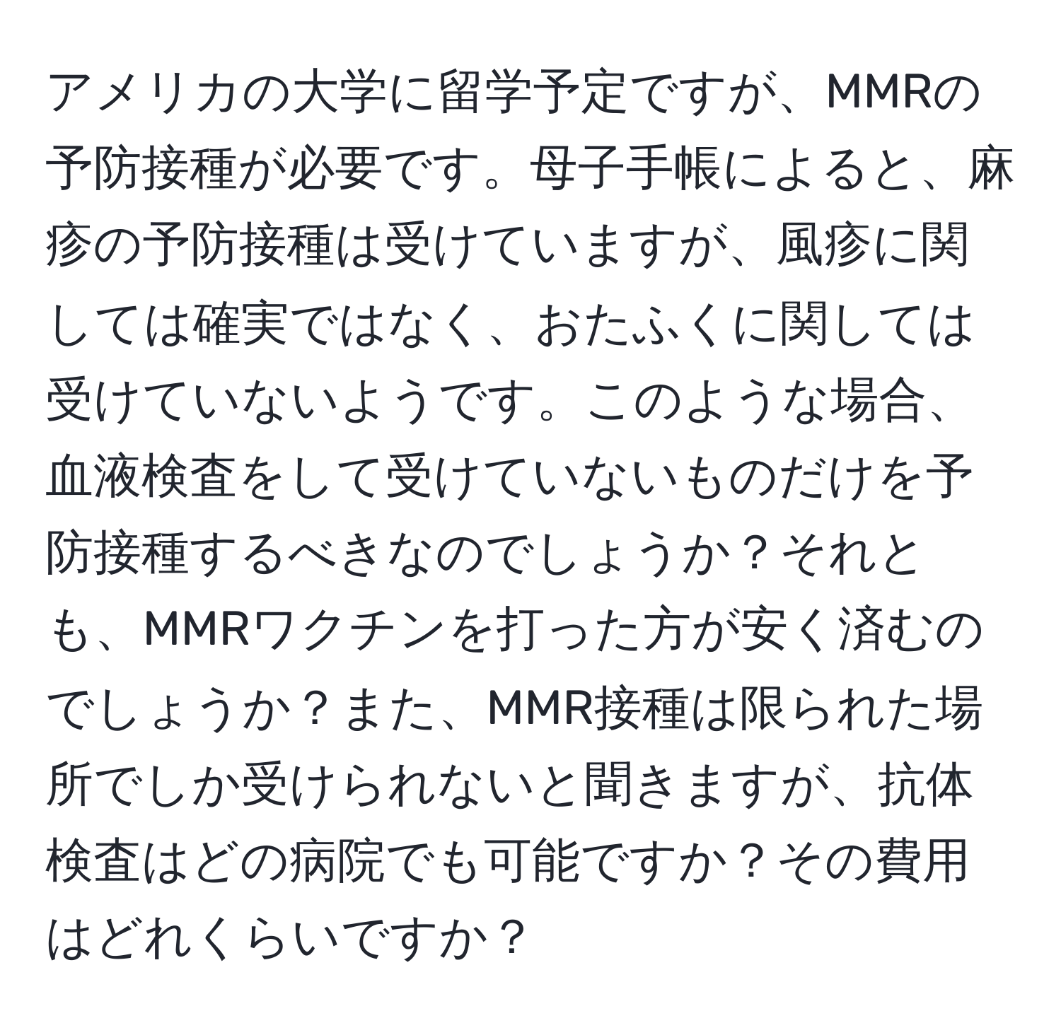 アメリカの大学に留学予定ですが、MMRの予防接種が必要です。母子手帳によると、麻疹の予防接種は受けていますが、風疹に関しては確実ではなく、おたふくに関しては受けていないようです。このような場合、血液検査をして受けていないものだけを予防接種するべきなのでしょうか？それとも、MMRワクチンを打った方が安く済むのでしょうか？また、MMR接種は限られた場所でしか受けられないと聞きますが、抗体検査はどの病院でも可能ですか？その費用はどれくらいですか？