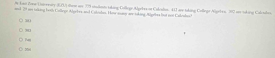 At East Zone University (EZU) there are 775 students taking College Algebra or Calculus. 412 are taking College Algebra, 392 are taking Calculus.
and 29 are taking both College Algebra and Calculus. How many are taking Algebra but not Calculus?
383
363
746
354