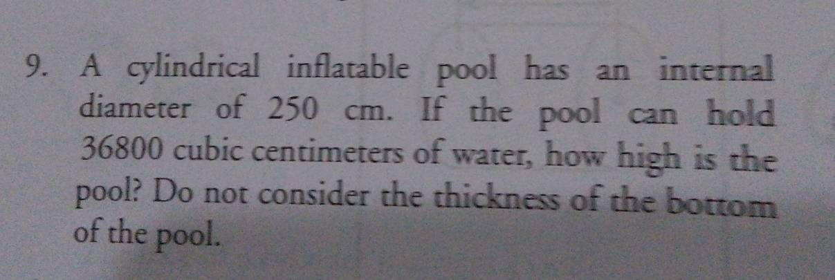 A cylindrical inflatable pool has an internal 
diameter of 250 cm. If the pool can hold
36800 cubic centimeters of water, how high is the 
pool? Do not consider the thickness of the bottom 
of the pool.