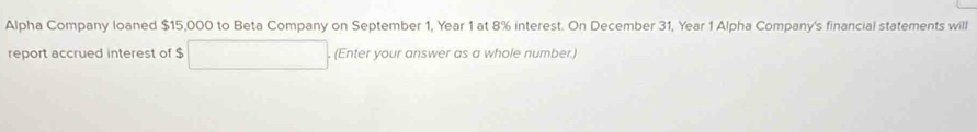 Alpha Company loaned $15,000 to Beta Company on September 1, Year 1 at 8% interest. On December 31, Year 1 Alpha Company's financial statements will 
report accrued interest of $. (Enter your answer as a whole number.)