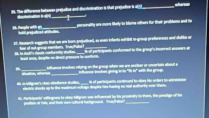 The difference between prejudice and discrimination is that prejudice is a(n)_ whereas 
discrimination is a(n)_ i_ 
36. People with an_ personality are more likely to blame others for their problems and to 
hold prejudiced attitudes. 
37. Research suggests that we are born prejudiced, as even infants exhibit in-group preferences and dislike or 
fear of out-group members. True/False?_ 
38. In Asch's classic conformity studies._ % of participants conformed to the group's incorrect answers at 
least once, despite no direct pressure to conform. 
39._ Influence involves relying on the group when we are unclear or uncertain about a 
situation, whereas_ Influence involves giving in to “fit in” with the group. 
40. In Milgram's class obedience studies, _ % of participants continued to obey his orders to administer 
electric shocks up to the maximum voltage despite him having no real authority over them. 
41. Participants' willingness to obey Milgram was influenced by his proximity to them, the prestige of his 
position at Yale, and their own cultural background. True/False?_