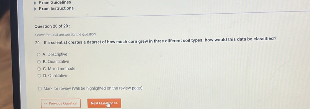 Exam Guidelines
Exam Instructions
Question 20 of 20 :
Select the best answer for the question.
20. If a scientist creates a dataset of how much corn grew in three different soil types, how would this data be classified?
A. Descriptive
B. Quantitative
C. Mixed methods
D. Qualitative
Mark for review (Will be highlighted on the review page)
<< Previous Question Next Question >>