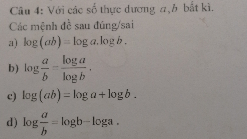 Với các số thực dương a, b bất kì. 
Các mệnh đề sau đúng/sai 
a) log (ab)=log a.log b. 
b) log  a/b = log a/log b . 
c) log (ab)=log a+log b. 
d) log  a/b =log b-log a.