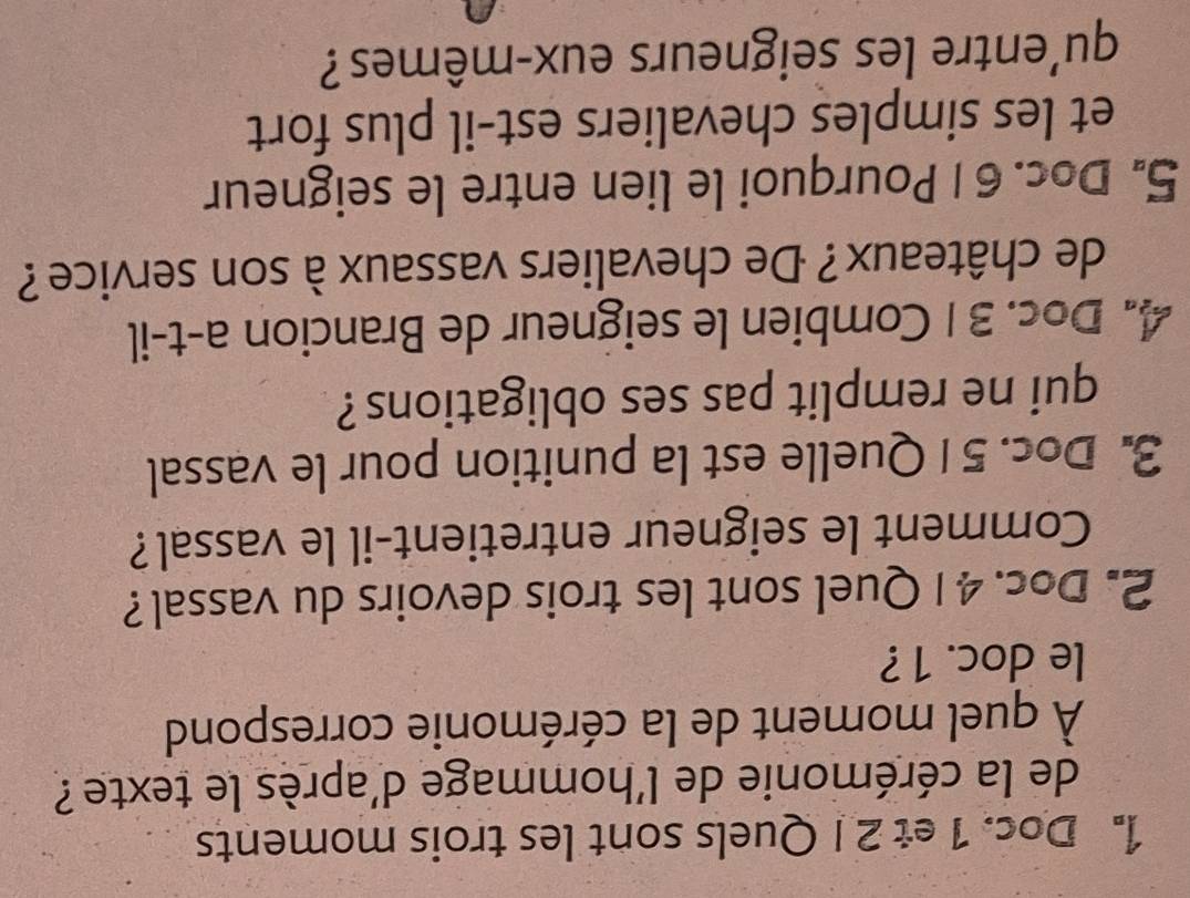 Doc. 1 et 2 I Quels sont les trois moments 
de la cérémonie de l'hommage d'après le texte ? 
À quel moment de la cérémonie correspond 
le doc. 1 ? 
2. Doc. 4 1 Quel sont les trois devoirs du vassal? 
Comment le seigneur entretient-il le vassal? 
3. Doc. 5 1 Quelle est la punition pour le vassal 
qui ne remplit pas ses obligations ? 
4. Doc. 31 Combien le seigneur de Brancion a-t-il 
de châteaux? De chevaliers vassaux à son service ? 
5. Doc. 6 1 Pourquoi le lien entre le seigneur 
et les simples chevaliers est-il plus fort 
qu'entre les seigneurs eux-mêmes ?