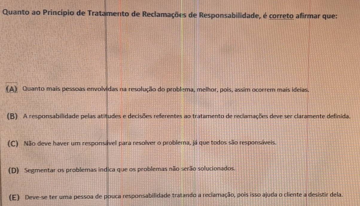 Quanto ao Princípio de Tratamento de Reclamações de Responsabilidade, é correto afirmar que:
(A) Quanto mais pessoas envolvidas na resolução do problema, melhor, pois, assim ocorrem mais ideias.
(B) A responsabilidade pelas atitudes e decisões referentes ao tratamento de reclamações deve ser claramente definida.
(C) Não deve haver um responsável para resolver o problema, já que todos são responsáveis.
(D) Segmentar os problemas indica que os problemas não serão solucionados.
(E) Deve-se ter uma pessoa de pouca responsabilidade tratando a reclamação, pois isso ajuda o cliente a desistir dela.