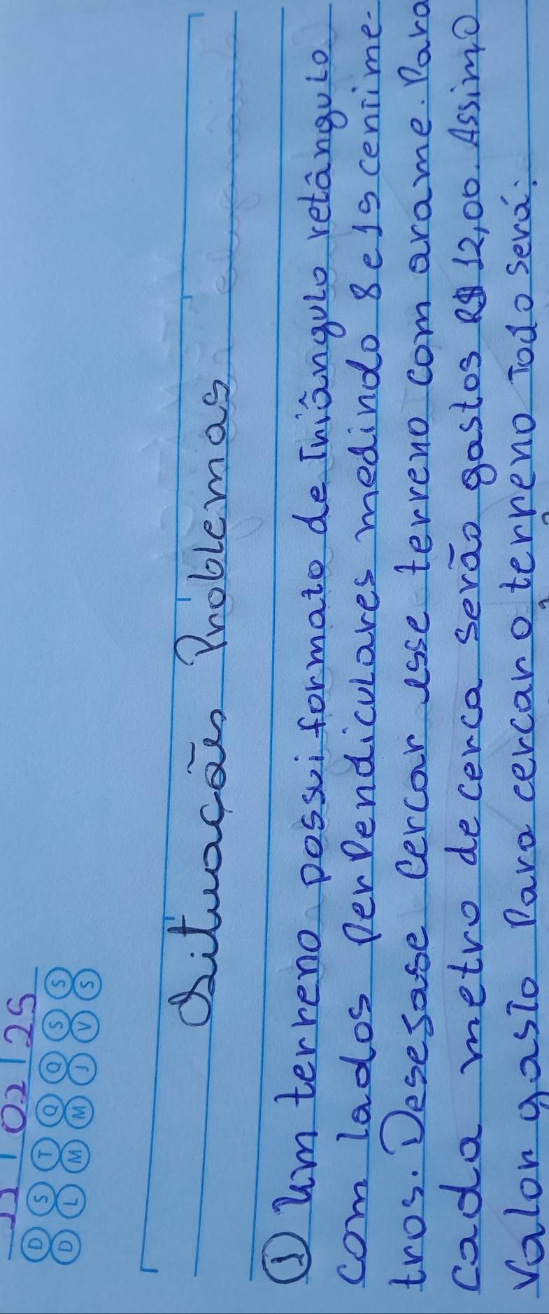 2 25 
Qitucae Problemas 
①um terreno possuiformato de Tuiangulo retangulo 
com lados perendiculares medindo 8els cenrime- 
tros. Desesase Cercar isse terreno com arame. Paro 
cada metro decerca serao gastos 12, 00. AssimO 
Valon gasto Paro cercaro terreno Todo sera: