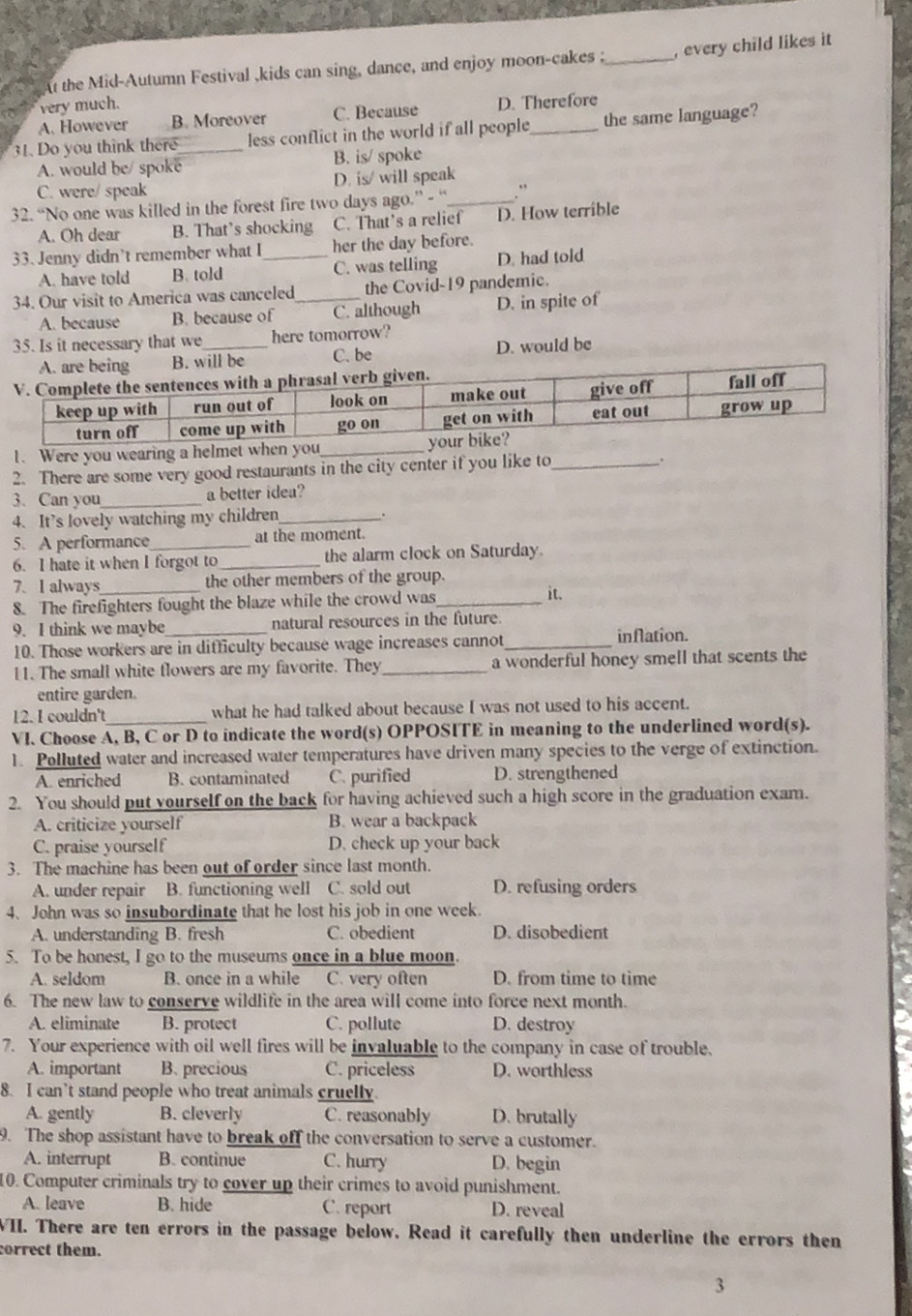At the Mid-Autumn Festival ,kids can sing, dance, and enjoy moon-cakes _, every child likes it
very much.
A. However B. Moreover C. Because D. Therefore
31. Do you think there_ less conflict in the world if all people_ the same language?
A. would be/ spoke B. is/ spoke
C. were/ speak D. is/ will speak
32. “No one was killed in the forest fire two days ago.” - “_ .”
A. Oh dear B. That’s shocking C. That's a relief D. How terrible
33. Jenny didn't remember what I_ her the day before.
A. have told B. told C. was telling D. had told
34. Our visit to America was canceled_ the Covid-19 pandemic.
A. because B. because of C. although D. in spite of
35. Is it necessary that we _here tomorrow?
B. will be C. be D. would be
1. Were you wearing a helme
2. There are some very good restaurants in the city center if you like to_ .
3. Can you_ a better idea?
4. It’s lovely watching my children_ .
5. A performance_ at the moment.
6. I hate it when I forgot to _the alarm clock on Saturday.
7. I always_ the other members of the group.
8. The firefighters fought the blaze while the crowd was_
it.
9. I think we maybe_ natural resources in the future.
10. Those workers are in difficulty because wage increases cannot_
inflation.
11. The small white flowers are my favorite. They _a wonderful honey smell that scents the
entire garden.
12. I couldn't _what he had talked about because I was not used to his accent.
VI. Choose A, B, C or D to indicate the word(s) OPPOSITE in meaning to the underlined word(s).
1. Polluted water and increased water temperatures have driven many species to the verge of extinction.
A. enriched B. contaminated C. purified D. strengthened
2. You should put vourself on the back for having achieved such a high score in the graduation exam.
A. criticize yourself B. wear a backpack
C. praise yourself D. check up your back
3. The machine has been out of order since last month.
A. under repair B. functioning well C. sold out D. refusing orders
4. John was so insubordinate that he lost his job in one week.
A. understanding B. fresh C. obedient D. disobedient
5. To be honest, I go to the museums once in a blue moon.
A. seldom B. once in a while C. very often D. from time to time
6. The new law to conserve wildlife in the area will come into force next month.
A. eliminate B. protect C. pollute D. destroy
7. Your experience with oil well fires will be invaluable to the company in case of trouble.
A. important B. precious C. priceless D. worthless
8. I can’t stand people who treat animals cruelly.
A. gently B. cleverly C. reasonably D. brutally
9. The shop assistant have to break off the conversation to serve a customer.
A. interrupt B. continue C. hurry D. begin
10. Computer criminals try to cover up their crimes to avoid punishment.
A. leave B. hide C. report D. reveal
WII. There are ten errors in the passage below. Read it carefully then underline the errors then
correct them.
3