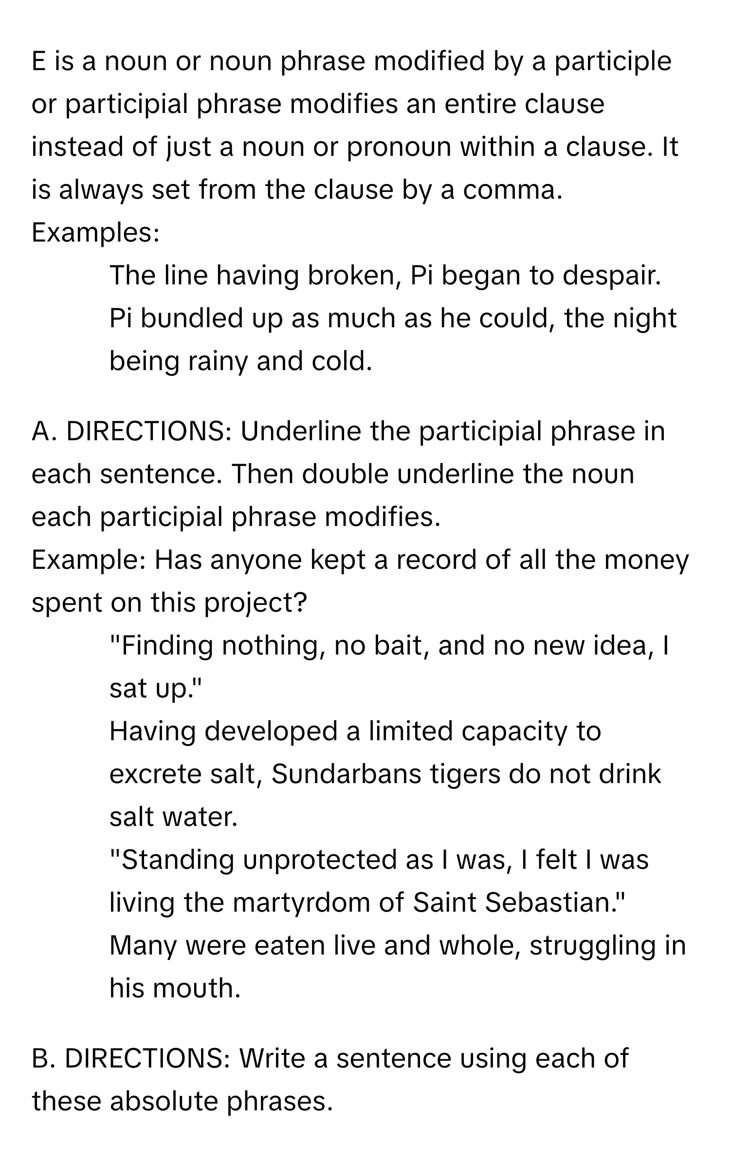 is a noun or noun phrase modified by a participle or participial phrase modifies an entire clause instead of just a noun or pronoun within a clause. It is always set from the clause by a comma.

Examples:
1. The line having broken, Pi began to despair.
2. Pi bundled up as much as he could, the night being rainy and cold.

A. DIRECTIONS: Underline the participial phrase in each sentence. Then double underline the noun each participial phrase modifies.
Example: Has anyone kept a record of all the money spent on this project?
1. "Finding nothing, no bait, and no new idea, I sat up."
2. Having developed a limited capacity to excrete salt, Sundarbans tigers do not drink salt water.
3. "Standing unprotected as I was, I felt I was living the martyrdom of Saint Sebastian."
4. Many were eaten live and whole, struggling in his mouth.

B. DIRECTIONS: Write a sentence using each of these absolute phrases.