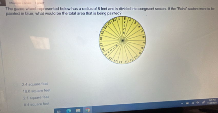 Mutiple Choice 1 point
The game wheel represented below has a radius of 8 feet and is divided into congruent sectors. If the "Extra" sectors were to be
painted in blue, what would be the total area that is being painted?
2.4 square feet
16.B square feet
2.1 square feet
8.4 square feet
, , .