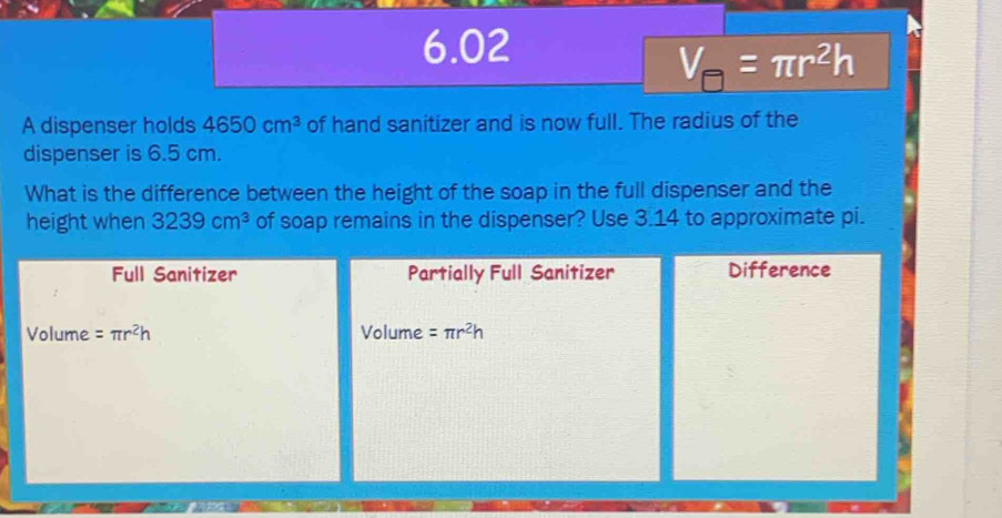 6.02
V_□ =π r^2h
A dispenser holds 4650cm^3 of hand sanitizer and is now full. The radius of the
dispenser is 6.5 cm.
What is the difference between the height of the soap in the full dispenser and the
height when 3239cm^3 of soap remains in the dispenser? Use 3.14 to approximate pi.