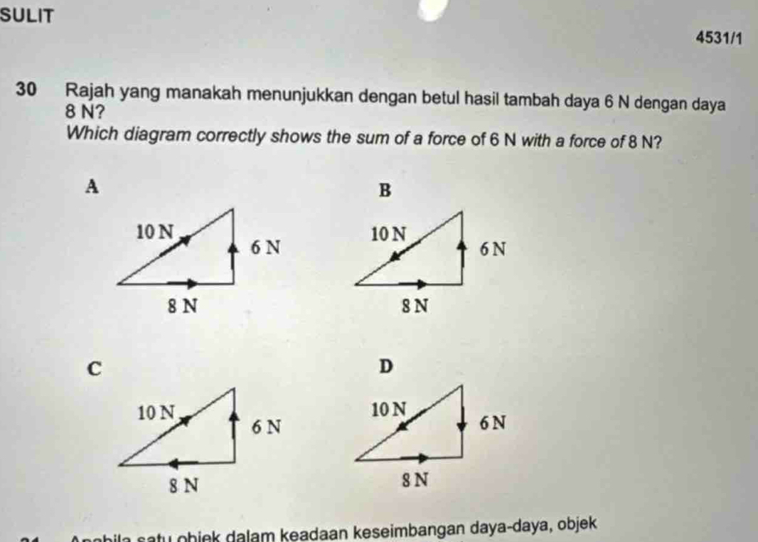 SULIT 
4531/1 
30 Rajah yang manakah menunjukkan dengan betul hasil tambah daya 6 N dengan daya
8 N? 
Which diagram correctly shows the sum of a force of 6 N with a force of 8 N? 

D 

a s a tu obink dalam keadaan keseimbangan daya-daya, objek