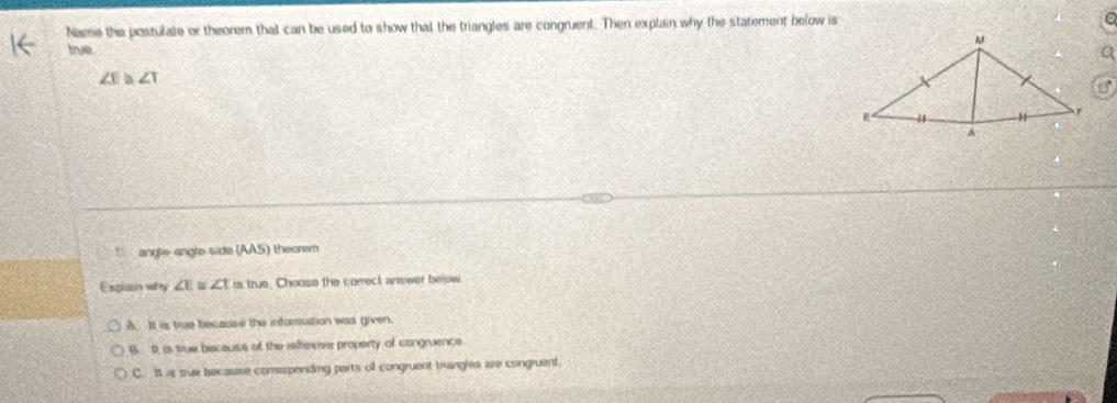 Name the postulate or theorem that can be used to show that the triangles are congruent. Then explain why the statement below is 
true
∠ c ∠ 1! angle angle side (AAS) theorem
Exglasn why ∠ E ∠ t is true. Choose the correct answer below
A. It is true because the inforsation was given.
B. It is true because of the rettexive property of congruence
C. It as sue because comespending parts of congruent trangles are congruent.