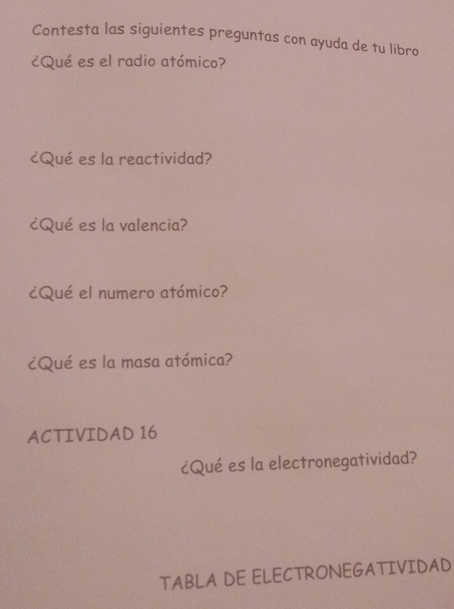 Contesta las siguientes preguntas con ayuda de tu libro 
¿Qué es el radio atómico? 
¿Qué es la reactividad? 
¿Qué es la valencia? 
¿Qué el numero atómico? 
¿Qué es la masa atómica? 
ACTIVIDAD 16 
¿Qué es la electronegatividad? 
TABLA DE ELECTRONEGATIVIDAD