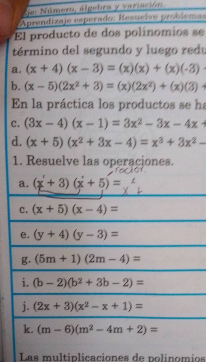 Eje: Número, álgebra y variación, 
Aprendizaje espérado: Resueive probiema 
El producto de dos polínomios se 
término del segundo y luego redu 
a. (x+4)(x-3)=(x)(x)+(x)(-3)
b. (x-5)(2x^2+3)=(x)(2x^2)+(x)(3)+
En la práctica los productos se ha 
c. (3x-4)(x-1)=3x^2-3x-4x+
d. (x+5)(x^2+3x-4)=x^3+3x^2-
1. Resuelve las operaciones. 
a. (x+3)(x+5)=
c. (x+5)(x-4)=
e. (y+4)(y-3)=
g. (5m+1)(2m-4)=
i. (b-2)(b^2+3b-2)=
j. (2x+3)(x^2-x+1)=
k. (m-6)(m^2-4m+2)=
Las multiplicaciones de polinomios