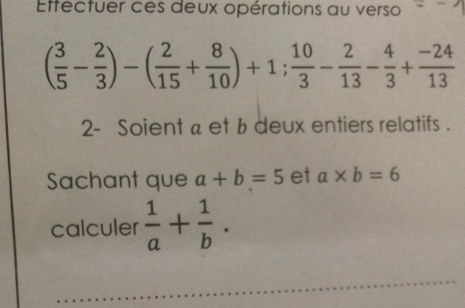 Etfectuer ces deux opérations au verso
( 3/5 - 2/3 )-( 2/15 + 8/10 )+1; 10/3 - 2/13 - 4/3 + (-24)/13 
2- Soient a et b deux entiers relatifs . 
Sachant que a+b=5 et a* b=6
calculer  1/a + 1/b . 
_