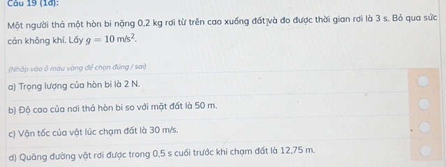 (1ª): 
Một người thả một hòn bi nặng 0,2 kg rơi từ trên cao xuống đất và đo được thời gian rơi là 3 s. Bỏ qua sức 
cản không khí. Lấy g=10m/s^2. 
(Nhấp vào ô màu vàng để chọn đúng / sai) 
a) Trọng lượng của hòn bi là 2 N. 
b) Độ cao của nơi thả hòn bi so với mặt đất là 50 m. 
c) Vận tốc của vật lúc chạm đất là 30 m/s. 
d) Quãng đường vật rơi được trong 0,5 s cuối trước khi chạm đất là 12,75 m.