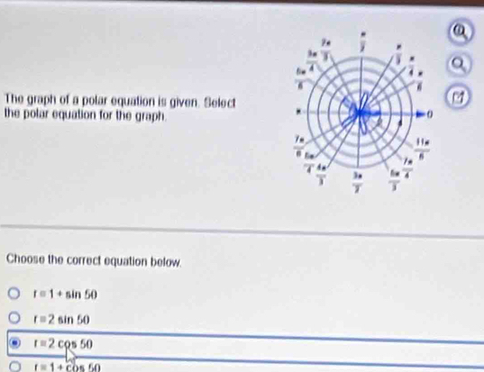 a
The graph of a polar equation is given. Select
7 
the polar equation for the graph.
Choose the correct equation below.
r=1+sin 50
r=2sin 50
r=2cos 50
a r=1+cos 60