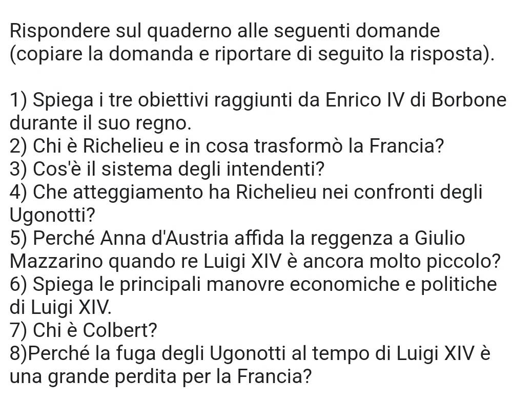 Rispondere sul quaderno alle seguenti domande 
(copiare la domanda e riportare di seguito la risposta). 
1) Spiega i tre obiettivi raggiunti da Enrico IV di Borbone 
durante il suo regno. 
2) Chi è Richelieu e in cosa trasformò la Francia? 
3) Cos'è il sistema degli intendenti? 
4) Che atteggiamento ha Richelieu nei confronti degli 
Ugonotti? 
5) Perché Anna d'Austria affida la reggenza a Giulio 
Mazzarino quando re Luigi XIV è ancora molto piccolo? 
6) Spiega le principali manovre economiche e politiche 
di Luigi XIV. 
7) Chi è Colbert? 
8)Perché la fuga degli Ugonotti al tempo di Luigi XIV è 
una grande perdita per la Francia?