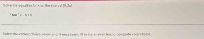 Solve the equation for x on the interval [0,2π )
2tan^2x-6=0
Select the correct choice below and, if necessary, fill in the answer box to complete your choice.