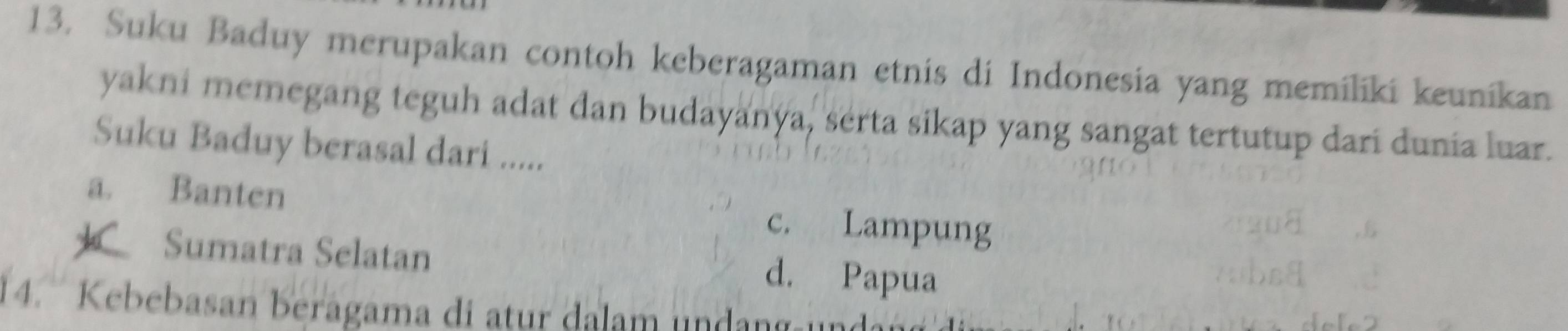 Suku Baduy merupakan contoh keberagaman etnis di Indonesia yang memiliki keunikan
yakni memegang teguh adat dan budayanya, serta sikap yang sangat tertutup dari dunia luar.
Suku Baduy berasal dari .....
a. Banten c. Lampung
Sumatra Selatan d. Papua
4. Kebebasan berágama di atur dalam undan