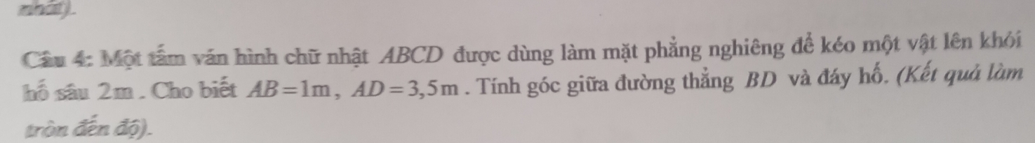 mhat) . 
Câu 4: Một tâm văn hình chữ nhật ABCD được dùng làm mặt phẳng nghiêng để kéo một vật lên khỏi 
hố sâu 2m. Cho biết AB=1m, AD=3,5m. Tính góc giữa đường thẳng BD và đáy hố. (Kết quả làm 
tròn đến độ).