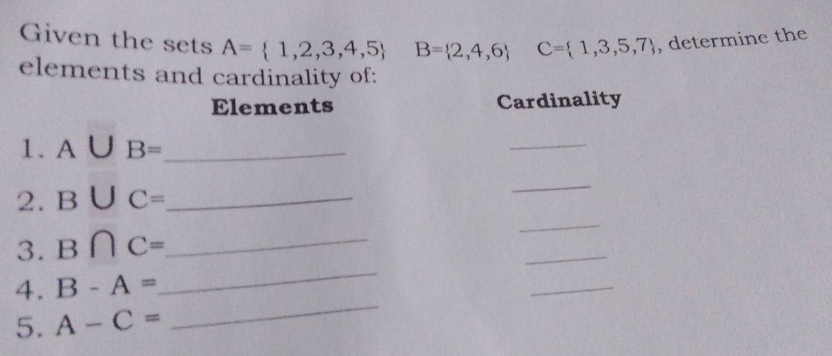 Given the sets A= 1,2,3,4,5 B= 2,4,6 C= 1,3,5,7 , determine the 
elements and cardinality of: 
Elements Cardinality 
1. a △ JB= _ 
_ 
_ 
2. B∪ C= _ 
_ 
_ 
_ 
3. B∩ C= _ 
_ 
4. B-A=
_ 
5. A-C=